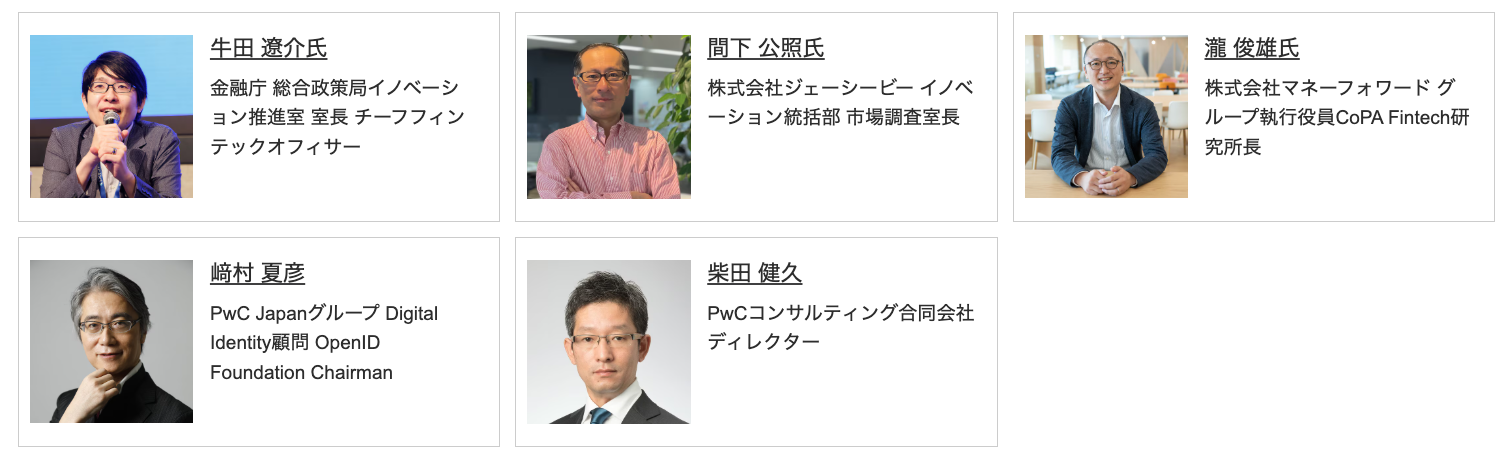 牛田 遼介氏
金融庁 総合政策局イノベーション推進室 室長 チーフフィンテックオフィサー
間下 公照氏
株式会社ジェーシービー イノベーション統括部 市場調査室長
瀧 俊雄氏
株式会社マネーフォワード グループ執行役員CoPA Fintech研究所長
﨑村 夏彦
PwC Japanグループ Digital Identity顧問 OpenID Foundation Chairman
柴田 健久
PwCコンサルティング合同会社 ディレクター